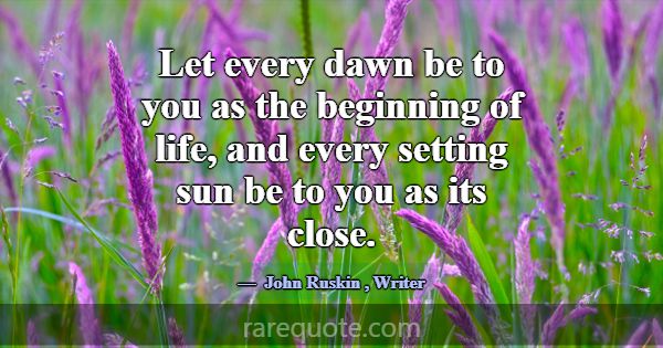 Let every dawn be to you as the beginning of life,... -John Ruskin