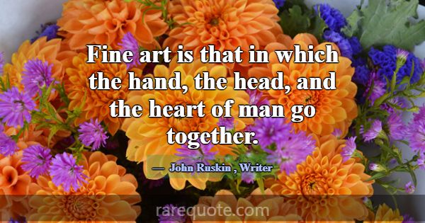 Fine art is that in which the hand, the head, and ... -John Ruskin