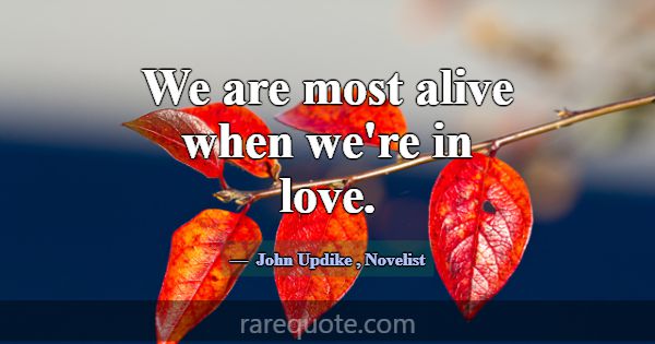 We are most alive when we're in love.... -John Updike