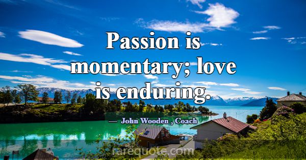 Passion is momentary; love is enduring.... -John Wooden