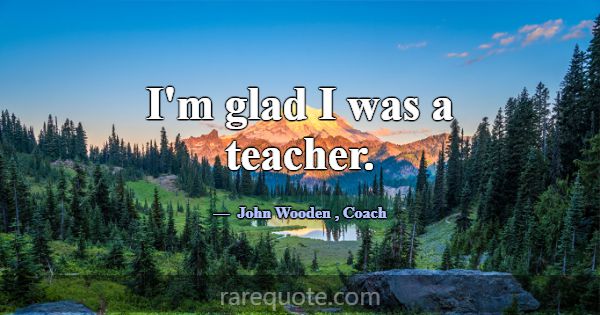 I'm glad I was a teacher.... -John Wooden