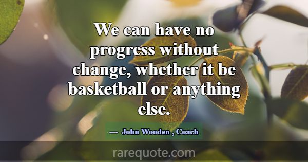 We can have no progress without change, whether it... -John Wooden