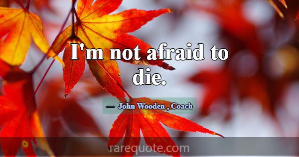 I'm not afraid to die.... -John Wooden