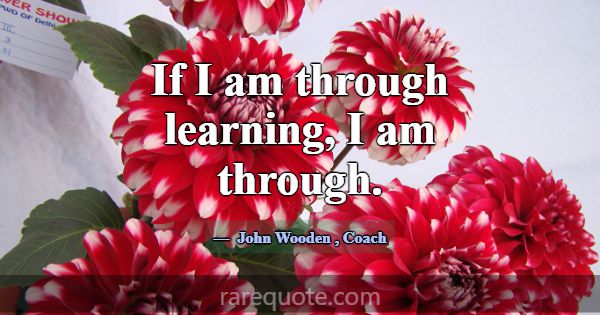 If I am through learning, I am through.... -John Wooden