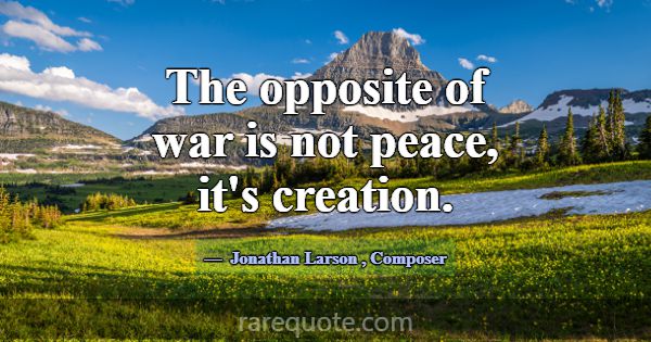 The opposite of war is not peace, it's creation.... -Jonathan Larson