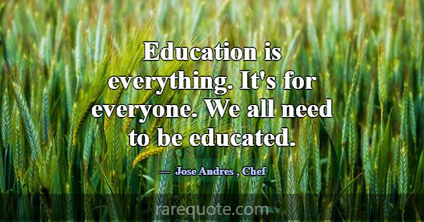 Education is everything. It's for everyone. We all... -Jose Andres