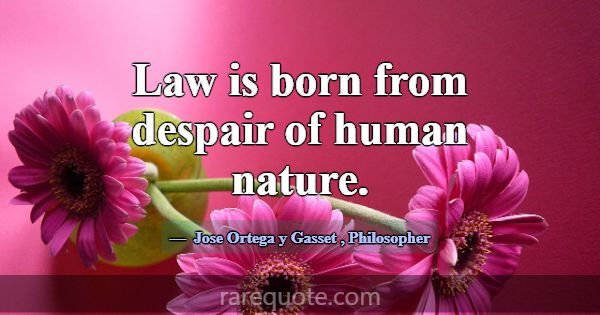 Law is born from despair of human nature.... -Jose Ortega y Gasset