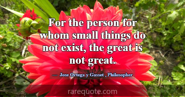 For the person for whom small things do not exist,... -Jose Ortega y Gasset