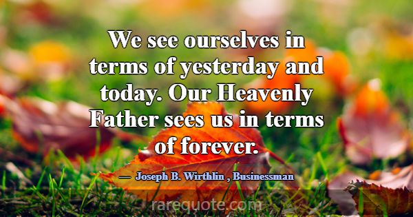 We see ourselves in terms of yesterday and today. ... -Joseph B. Wirthlin