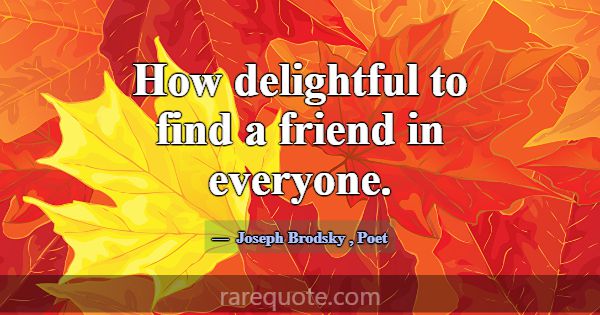 How delightful to find a friend in everyone.... -Joseph Brodsky