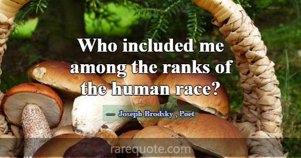 Who included me among the ranks of the human race?... -Joseph Brodsky