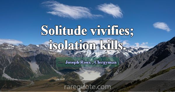 Solitude vivifies; isolation kills.... -Joseph Roux