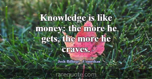 Knowledge is like money: the more he gets, the mor... -Josh Billings