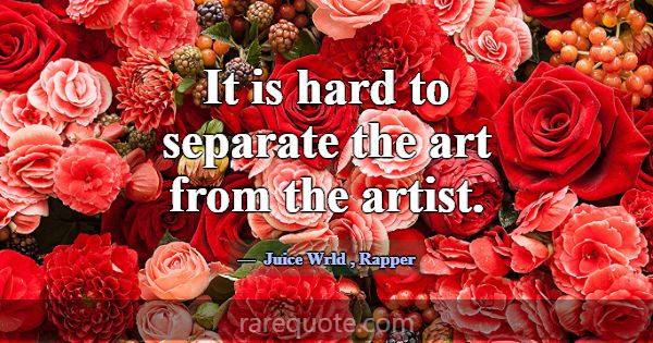 It is hard to separate the art from the artist.... -Juice Wrld