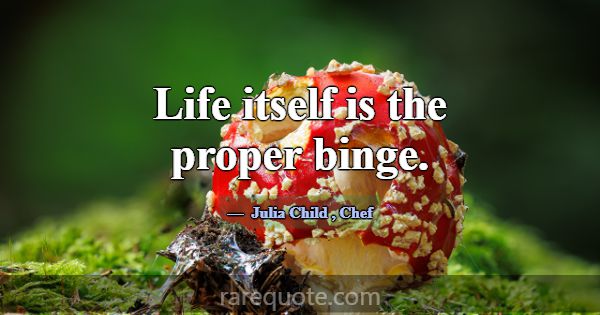 Life itself is the proper binge.... -Julia Child