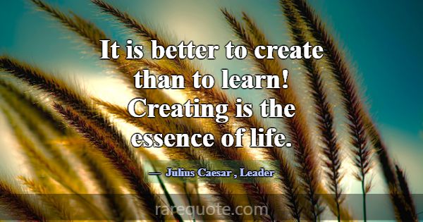 It is better to create than to learn! Creating is ... -Julius Caesar