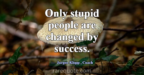 Only stupid people are changed by success.... -Jurgen Klopp