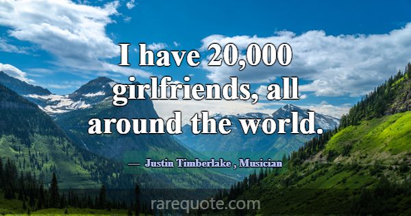 I have 20,000 girlfriends, all around the world.... -Justin Timberlake