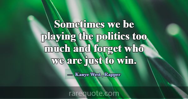 Sometimes we be playing the politics too much and ... -Kanye West