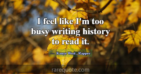 I feel like I'm too busy writing history to read i... -Kanye West