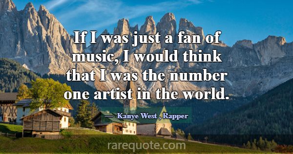 If I was just a fan of music, I would think that I... -Kanye West
