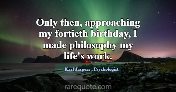 Only then, approaching my fortieth birthday, I mad... -Karl Jaspers