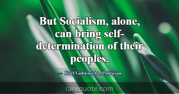 But Socialism, alone, can bring self-determination... -Karl Liebknecht