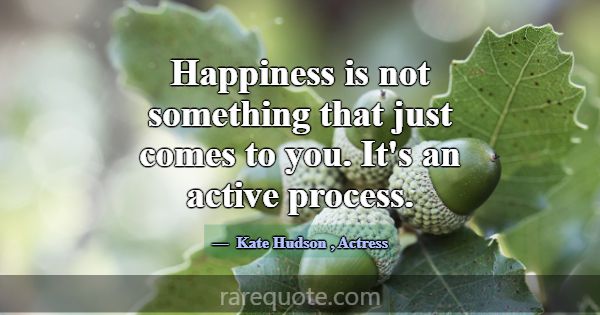 Happiness is not something that just comes to you.... -Kate Hudson