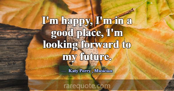 I'm happy, I'm in a good place, I'm looking forwar... -Katy Perry
