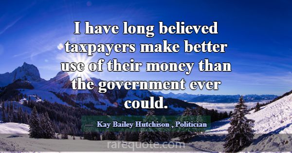 I have long believed taxpayers make better use of ... -Kay Bailey Hutchison