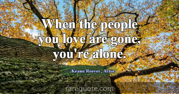 When the people you love are gone, you're alone.... -Keanu Reeves
