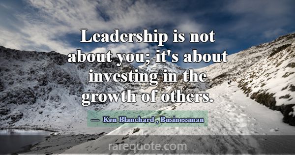 Leadership is not about you; it's about investing ... -Ken Blanchard