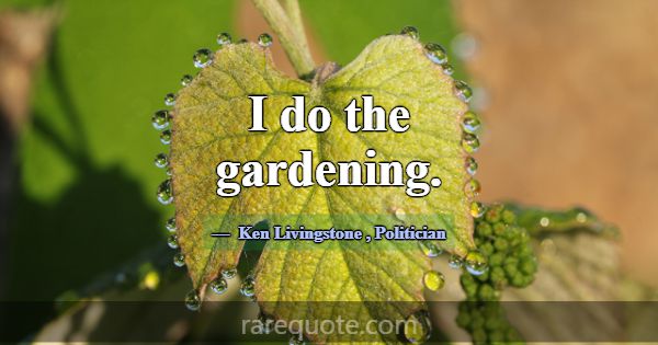 I do the gardening.... -Ken Livingstone