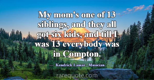 My mom's one of 13 siblings, and they all got six ... -Kendrick Lamar