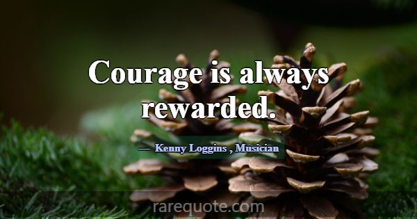 Courage is always rewarded.... -Kenny Loggins