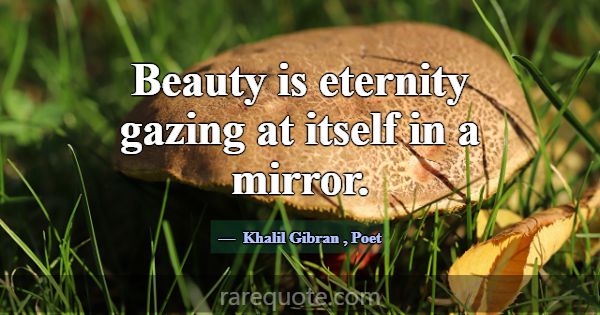 Beauty is eternity gazing at itself in a mirror.... -Khalil Gibran
