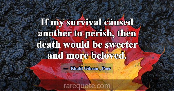 If my survival caused another to perish, then deat... -Khalil Gibran