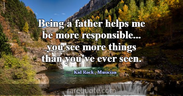 Being a father helps me be more responsible... you... -Kid Rock