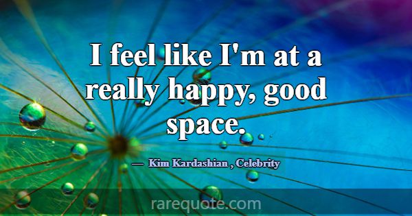 I feel like I'm at a really happy, good space.... -Kim Kardashian