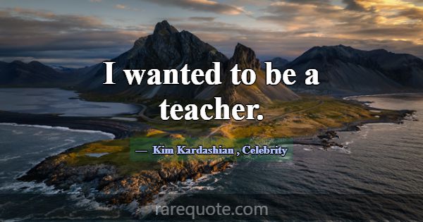I wanted to be a teacher.... -Kim Kardashian