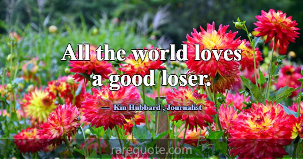 All the world loves a good loser.... -Kin Hubbard