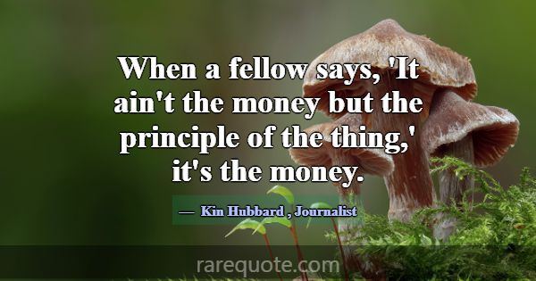 When a fellow says, 'It ain't the money but the pr... -Kin Hubbard
