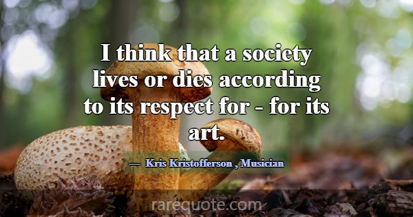 I think that a society lives or dies according to ... -Kris Kristofferson
