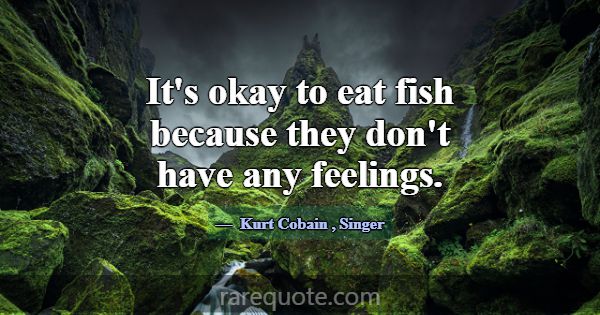 It's okay to eat fish because they don't have any ... -Kurt Cobain