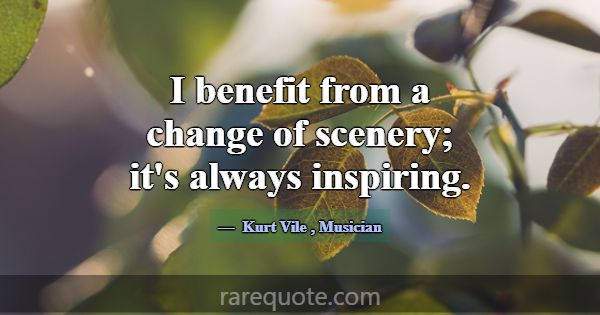 I benefit from a change of scenery; it's always in... -Kurt Vile