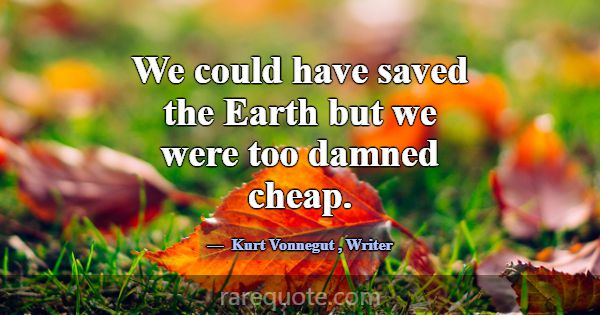 We could have saved the Earth but we were too damn... -Kurt Vonnegut
