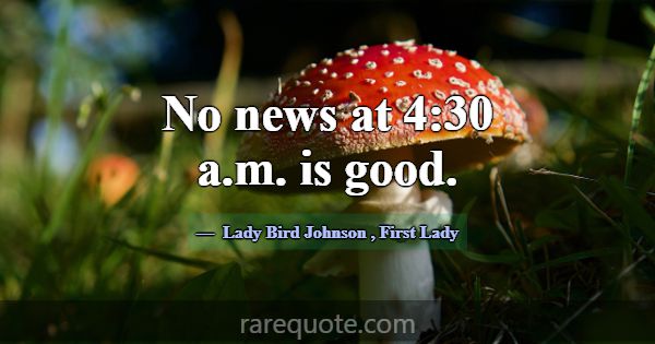 No news at 4:30 a.m. is good.... -Lady Bird Johnson