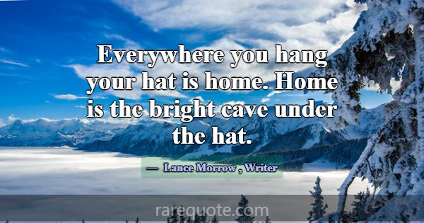 Everywhere you hang your hat is home. Home is the ... -Lance Morrow