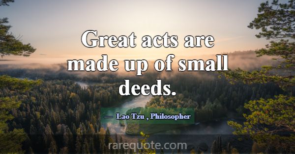 Great acts are made up of small deeds.... -Lao Tzu
