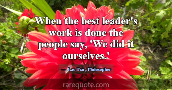 When the best leader's work is done the people say... -Lao Tzu
